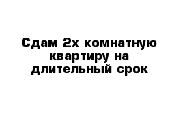 Сдам 2х комнатную квартиру на длительный срок